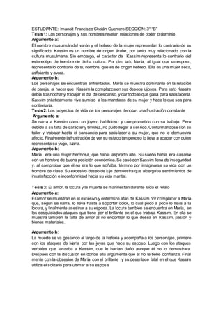 ESTUDIANTE: Imanolt Francisco Cholán Guerrero SECCIÓN: 3° “B”
Tesis 1: Los personajes y sus nombres revelan relaciones de poder o dominio
Argumento a:
El nombre musulmán del varón y el hebreo de la mujer representan lo contrario de su
significado. Kassim es un nombre de origen árabe, por tanto muy relacionado con la
cultura musulmana. Sin embargo, el carácter de Kassim representa lo contrario del
estereotipo de hombre de dicha cultura. Por otro lado María, al igual que su esposo,
representa lo contrario de su nombre, que es de origen hebreo. Ella es una mujer seca,
asfixiante y avara.
Argumento b:
Los personajes se encuentran enfrentados. María se muestra dominante en la relación
de pareja, al hacer que Kassim la complazca en sus deseos lujosos. Para esto Kassim
debía trasnochar y trabajar el día de descanso, y dar todo lo que gana para satisfacerla.
Kassim prácticamente vive sumiso a los mandatos de su mujer y hace lo que sea para
contentarla.
Tesis 2: Los proyectos de vida de los personajes denotan una frustración constante
Argumento a:
Se narra a Kassim como un joyero habilidoso y comprometido con su trabajo. Pero
debido a su falta de carácter y timidez, no pudo llegar a ser rico. Conformándose con su
taller y trabajar hasta el cansancio para satisfacer a su mujer, que no le demuestra
afecto. Finalmente la frustración de ver su estado tan penoso lo lleva a acabar con quien
representa su yugo, María.
Argumento b:
María era una mujer hermosa, que había aspirado alto. Su sueño había era casarse
con un hombre de buena posición económica. Se casó con Kassim llena de inseguridad
y, al comprobar que él no era lo que soñaba, término por imaginarse su vida con un
hombre de clase. Su excesivo deseo de lujo demuestra que albergaba sentimientos de
insatisfacción e inconformidad hacia su vida marital.
Tesis 3: El amor, la locura y la muerte se manifiestan durante todo el relato
Argumento a:
El amor se muestran en el excesivo y enfermizo afán de Kassim por complacer a María
que, según se narra, lo lleva hasta a soportar dolor, lo cual poco a poco lo lleva a la
locura, y finalmente asesinar a su esposa. La locura también se encuentra en María, en
los desquiciados ataques que tiene por el brillante en el que trabaja Kassim. En ella se
muestra también la falta de amor al no encontrar lo que desea en Kassim, pasión y
bienes materiales.
Argumento b:
La muerte se va gestando al largo de la historia y acompaña a los personajes, primero
con los ataques de María por las joyas que hace su esposo. Luego con los ataques
verbales que lanzaba a Kassim, que le hacían daño aunque él no lo demostrara.
Después con la discusión en donde ella argumenta que él no le tiene confianza. Final
mente con la obsesión de María con el brillante y su desenlace fatal en el que Kassim
utiliza el solitario para ultimar a su esposa
 