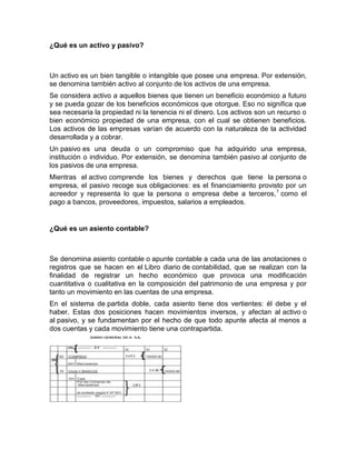 ¿Qué es un activo y pasivo?



Un activo es un bien tangible o intangible que posee una empresa. Por extensión,
se denomina también activo al conjunto de los activos de una empresa.
Se considera activo a aquellos bienes que tienen un beneficio económico a futuro
y se pueda gozar de los beneficios económicos que otorgue. Eso no significa que
sea necesaria la propiedad ni la tenencia ni el dinero. Los activos son un recurso o
bien económico propiedad de una empresa, con el cual se obtienen beneficios.
Los activos de las empresas varían de acuerdo con la naturaleza de la actividad
desarrollada y a cobrar.
Un pasivo es una deuda o un compromiso que ha adquirido una empresa,
institución o individuo. Por extensión, se denomina también pasivo al conjunto de
los pasivos de una empresa.
Mientras el activo comprende los bienes y derechos que tiene la persona o
empresa, el pasivo recoge sus obligaciones: es el financiamiento provisto por un
acreedor y representa lo que la persona o empresa debe a terceros, 1 como el
pago a bancos, proveedores, impuestos, salarios a empleados.


¿Qué es un asiento contable?



Se denomina asiento contable o apunte contable a cada una de las anotaciones o
registros que se hacen en el Libro diario de contabilidad, que se realizan con la
finalidad de registrar un hecho económico que provoca una modificación
cuantitativa o cualitativa en la composición del patrimonio de una empresa y por
tanto un movimiento en las cuentas de una empresa.
En el sistema de partida doble, cada asiento tiene dos vertientes: él debe y el
haber. Estas dos posiciones hacen movimientos inversos, y afectan al activo o
al pasivo, y se fundamentan por el hecho de que todo apunte afecta al menos a
dos cuentas y cada movimiento tiene una contrapartida.
 