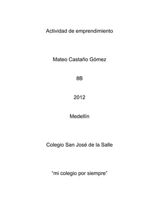Actividad de emprendimiento




  Mateo Castaño Gómez


            8B


           2012


         Medellín




Colegio San José de la Salle




  “mi colegio por siempre”
 