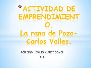 * ACTIVIDAD   DE
EMPRENDIMIENT
        O.
La rana de Pozo-
  Carlos Valles.
POR SIMON EMILIO SUAREZ GOMEZ.
             8°B.
 