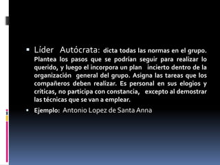  Líder Autócrata:         dicta todas las normas en el grupo.
  Plantea los pasos que se podrían seguir para realizar lo
  querido, y luego el incorpora un plan incierto dentro de la
  organización general del grupo. Asigna las tareas que los
  compañeros deben realizar. Es personal en sus elogios y
  críticas, no participa con constancia, excepto al demostrar
  las técnicas que se van a emplear.
 Ejemplo: Antonio Lopez de Santa Anna
 