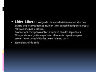  Líder Liberal: Asigna la toma de decisiones a sud alternos.
  Espera que los subalternos asuman la responsabilidad por su propia
  motivación, guía y control.
  Proporciona muy poco contacto y apoyo para los seguidores.
  El segundo a cargo tiene que estar altamente capacitado para
  asumir las responsabilidades que el líder no toma.
 Ejemplo: Andrés Bello
 