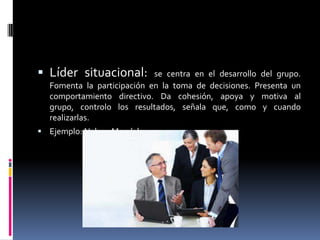  Líder situacional:        se centra en el desarrollo del grupo.
  Fomenta la participación en la toma de decisiones. Presenta un
  comportamiento directivo. Da cohesión, apoya y motiva al
  grupo, controlo los resultados, señala que, como y cuando
  realizarlas.
 Ejemplo: Nelson Mandela
 