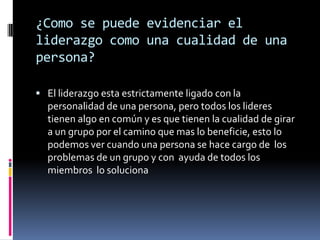 ¿Como se puede evidenciar el
liderazgo como una cualidad de una
persona?

 El liderazgo esta estrictamente ligado con la
  personalidad de una persona, pero todos los lideres
  tienen algo en común y es que tienen la cualidad de girar
  a un grupo por el camino que mas lo beneficie, esto lo
  podemos ver cuando una persona se hace cargo de los
  problemas de un grupo y con ayuda de todos los
  miembros lo soluciona
 
