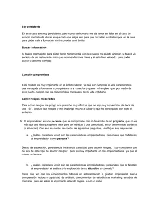 Ser persistente
En este caso soy muy persistente, pero como ser humano me da temor en fallar en el caso de
estudio me trato de ubicar en que todo me salga bien para que no hallan contratiempos en la casa
para poder salir a formación sin incomodar a mi familia
Buscar información
Si busco información para poder tener herramientas con las cuales me puedo orientar, si busco un
servicio de un restaurante miro que recomendaciones tiene y si está bien valorado para poder
asistir y sentirme cómoda
Cumplir compromisos
Este modelo es muy importante en el ámbito laborar ya que ser cumplida es una característica
que me ayuda a formarme como persona y a cosechar y querer mí empleo que por medio de
este puedo cumplir con los compromisos mensuales de mi vida cotidiana
Correr riesgos moderados
Para correr riesgos me pongo una posición muy difícil ya que no soy muy convencida de decir de
una “Si”, analizo que riesgos y me propongo mucho a cuidar lo que he conseguido con todo el
esfuerzo.
3. El emprendedor es una persona que se compromete con el desarrollo de un proyecto, que no es
más que una idea que genera valor para un individuo o una comunidad, en un determinado contexto
(o situación). Con eso en mente, responda las siguientes preguntas. Justifique sus respuestas:
a. ¿Cuáles considera usted son las características emprendedoras personales que fortalecen
al emprendedor como persona?
Deseo de superación, persistencia insistencia capacidad para asumir riesgos, “soy consciente que
no soy de este tipo de asumir riesgos” pero es muy importante en los emprendedores ya que el
miedo no factura.
b. ¿Cuáles considera usted son las características emprendedoras personales que le facilitan
al emprendedor el análisis y la exploración de su situación o contexto?
Tiene que ver con los conocimientos básicos en administración o gestión empresarial buena
comprensión lectora y capacidad de análisis, conocimientos de estadísticas márketing estudios de
mercado para así saber si el producto ofrecido llegara a ser un éxito.
 