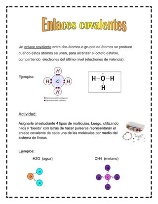 Un enlace covalente entre dos átomos o grupos de átomos se produce
cuando estos átomos se unen, para alcanzar el octeto estable,
compartiendo electrones del último nivel (electrones de valencia).
Ejemplos:
Actividad:
Asignarle al estudiante 4 tipos de moléculas. Luego, utilizando
hilos y “beeds” con letras de hacer pulseras representarán el
enlace covalente de cada una de las moléculas por medio del
sistema de líneas.
Ejemplos:
H2O (agua) CH4 (metano)
O
H
H
C
H
H
HH
 