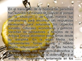 En el transcurso de la historia las personas
han buscado la manera de conocer el porqué
de la situación y de igual manera los
mecanismos para encontrar las respuestas
necesarias para solucionar los aspectos
sociales, culturales, económicos y políticos.
Variedad de pensadores y filósofos de la
Antigua Grecia abordaron estos temas desde
su disciplina. En la edad Media, los
representantes Tomas Aquino y Alberto
Magno reflexionaron acerca de los hechos
sociales desde una perspectiva filosófica y
teológica. Este interés de la observación y el
análisis lo desarrollaron lentamente en los
 