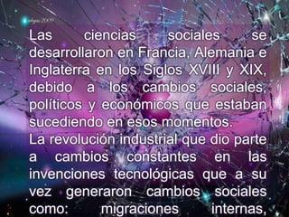 Las ciencias sociales se
desarrollaron en Francia, Alemania e
Inglaterra en los Siglos XVIII y XIX,
debido a los cambios sociales,
políticos y económicos que estaban
sucediendo en esos momentos.
La revolución industrial que dio parte
a cambios constantes en las
invenciones tecnológicas que a su
vez generaron cambios sociales
como: migraciones internas,
 