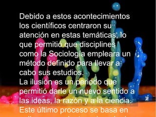 Debido a estos acontecimientos
los científicos centraron su
atención en estas temáticas, lo
que permitió que disciplines
como la Sociología empleara un
método definido para llevar a
cabo sus estudios.
La ilusión es un periodo que
permitió darle un nuevo sentido a
las ideas, la razón y a la ciencia.
Este último proceso se basa en
 