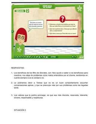 RESPUESTAS:
1. Los beneficios de los filtro de Sócrates, son: Nos ayuda a saber si es beneficioso para
nosotros, nos aleja de problemas como malos entendidos por el chisme, tendremos en
cuenta siempre si es la verdad o no.
2. Le podríamos decir a Teresa que no es un buen comportamiento escuchar
conversaciones ajenas, y que se preocupe más por sus problemas como las legadas
tarde.

3. Loa valores que le podría aconsejar, es que sea más discreta, reservada, tolerante,
sincera, responsable y respetuosa.

SITUACION 3

 