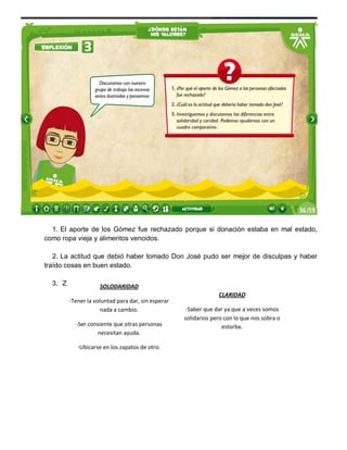 1. El aporte de los Gómez fue rechazado porque si donación estaba en mal estado,
como ropa vieja y alimentos vencidos.
2. La actitud que debió haber tomado Don José pudo ser mejor de disculpas y haber
traído cosas en buen estado.
3. Z

SOLODARIDAD
-Tener la voluntad para dar, sin esperar
nada a cambio.
-Ser consiente que otras personas
necesitan ayuda.
-Ubicarse en los zapatos de otro.

CLARIDAD
-Saber que dar ya que a veces somos
solidarios pero con lo que nos sobra o
estorba.

 