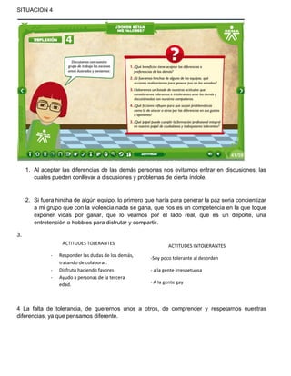 SITUACION 4

1. Al aceptar las diferencias de las demás personas nos evitamos entrar en discusiones, las
cuales pueden conllevar a discusiones y problemas de cierta índole.

2. Si fuera hincha de algún equipo, lo primero que haría para generar la paz seria concientizar
a mi grupo que con la violencia nada se gana, que nos es un competencia en la que toque
exponer vidas por ganar, que lo veamos por el lado real, que es un deporte, una
entretención o hobbies para disfrutar y compartir.
3.
ACTITUDES TOLERANTES
-

Responder las dudas de los demás,
tratando de colaborar.
Disfruto haciendo favores
Ayudo a personas de la tercera
edad.

ACTITUDES INTOLERANTES
-Soy poco tolerante al desorden
- a la gente irrespetuosa
- A la gente gay

4 La falta de tolerancia, de querernos unos a otros, de comprender y respetarnos nuestras
diferencias, ya que pensamos diferente.

 