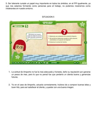 5. Ser tolerante cumple un papel muy importante en todos los ámbitos, en el FPI igualmente, ya
que nos estamos formando como personas para el trabajo, no podemos mostrarnos como
intolerantes en nuestro entorno.

SITUACION 5

1. La actitud de Amparito no fue la mas adecuada y honesta, daño su reputación por ganarse
un pesos de mas, pero lo que no pensó fue que perdería un clienta buena y ganancias
futuras.

2. Yo en el caso de Amparito, actuaria correctamente, hubiera ido a comprar buenas telas y
buen hilo, para así satisfacer al cliente, y quedar con una buena imagen.

 