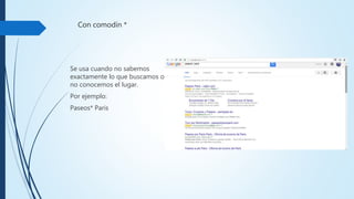 Con comodín*
Se usa cuando no sabemos
exactamente lo que
buscamos o no conocemos
el lugar.
Por ejemplo:
Paseos* Paris
 