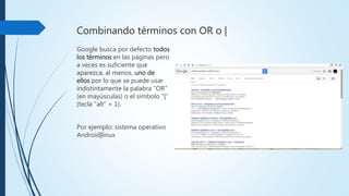 Combinando términos con OR o |
Google busca por
defecto todos los términos en
las páginas pero a veces es
suficiente que aparezca, al
menos,uno de ellos por lo
que se puede usar
indistintamente la palabra
“OR” (en mayúsculas) o el
símbolo “|” (tecla “alt” + 1).
Por ejemplo: sistema
operativo Android|linux
 