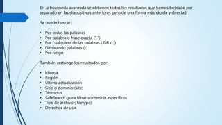 En la búsqueda avanzada se obtienen todos los resultados que hemos buscado
por separado en las diapositivas anteriores pero de una forma más rápida y
directa.}
Se puede buscar :
• Por todas las palabras
• Por palabra o frase exacta (“ “)
• Por cualquiera de las palabras ( OR o |)
• Eliminando palabras (-)
• Por rango
Tambiénrestringe los resultados por:
• Idioma
• Región
• Últimaactualización
• Sitio o dominio (site)
• Términos
• SafeSearch (para filtrar contenido específico)
• Tipo de archivo ( filetype)
• Derechos de uso.
 