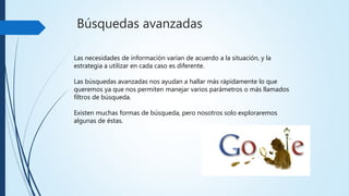 Búsquedas avanzadas
Las necesidades de informaciónvarían de acuerdo a la situación, y
la estrategia a utilizar en cada caso es diferente.
Las búsquedas avanzadas nos ayudan a hallar más rápidamente lo
que queremos ya que nos permiten manejar varios parámetros o más
llamados filtros de búsqueda
 