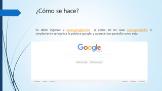 ¿Cómo se hace?
Se debe ingresar a www.google.com o como en mi caso www.google.hn o
simplemente se ingresa la palabra google, y aparece una pantalla como
esta:
 