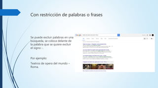 Con restricción de palabras o frases
Se puede excluir palabras en
una búsqueda, se coloca
delante de la palabra que se
quiere excluir el signo -.
Por ejemplo:
Teatros de opera del mundo
–Roma.
 