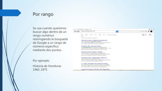 Por rango
Se usa cuando queremos
buscar algo dentro de un
rango numérico
restringiendo la búsqueda
de Google a un rango de
números específico
mediante dos puntos .
Por ejemplo:
Historiade Honduras
1960..1975
 