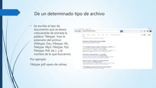 De un determinado tipo de archivo
• Se escribe el tipo de
documento que se desea
colocándole de entrada
la palabra “filetype ”mas
la extensión del archivo
(Filetype: Doc, Filetype: Xls,
Filetype: Mp3, Filetype: Ppt,
Filetype: Pdf, etc.) y el
nombre de lo que
buscamos.
Por ejemplo:
Filetype pdf opera de sidney
 