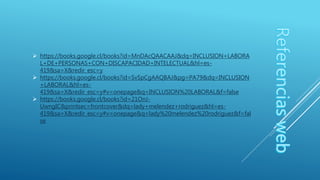  https://books.google.cl/books?id=MnDAcQAACAAJ&dq=INCLUSION+LABORA
L+DE+PERSONAS+CON+DISCAPACIDAD+INTELECTUAL&hl=es-
419&sa=X&redir_esc=y
 https://books.google.cl/books?id=SvSpCgAAQBAJ&pg=PA79&dq=INCLUSION
+LABORAL&hl=es-
419&sa=X&redir_esc=y#v=onepage&q=INCLUSION%20LABORAL&f=false
 https://books.google.cl/books?id=21OnJ-
UwngIC&printsec=frontcover&dq=lady+melendez+rodriguez&hl=es-
419&sa=X&redir_esc=y#v=onepage&q=lady%20melendez%20rodriguez&f=fal
se
 