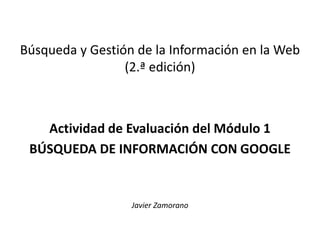 Búsqueda y Gestión de la Información en la Web
(2.ª edición)
Actividad de Evaluación del Módulo 1
BÚSQUEDA DE INFORMACIÓN CON GOOGLE
Javier Zamorano
 