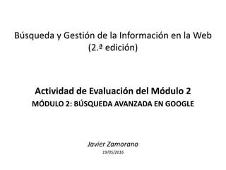 Búsqueda y Gestión de la Información en la Web
(2.ª edición)
Actividad de Evaluación del Módulo 2
MÓDULO 2: BÚSQUEDA AVANZADA EN GOOGLE
Javier Zamorano
19/05/2016
 