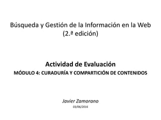 Búsqueda y Gestión de la Información en la Web
(2.ª edición)
Actividad de Evaluación
MÓDULO 4: CURADURÍA Y COMPARTICIÓN DE CONTENIDOS
Javier Zamorano
03/06/2016
 