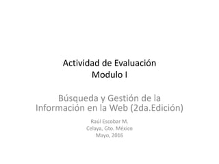 Actividad de Evaluación
Modulo I
Búsqueda y Gestión de la
Información en la Web (2da.Edición)
Raúl Escobar M.
Celaya, Gto. México
Mayo, 2016
 