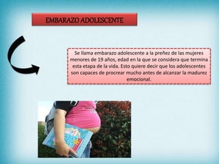 Se llama embarazo adolescente a la preñez de las mujeres
menores de 19 años, edad en la que se considera que termina
esta etapa de la vida. Esto quiere decir que los adolescentes
son capaces de procrear mucho antes de alcanzar la madurez
emocional.
 
