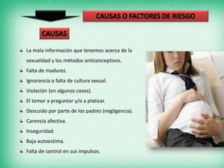 La mala información que tenemos acerca de la
sexualidad y los métodos anticonceptivos.
Falta de madurez.
Ignorancia o falta de cultura sexual.
Violación (en algunos casos).
El temor a preguntar y/o a platicar.
Descuido por parte de los padres (negligencia).
Carencia afectiva.
Inseguridad.
Baja autoestima.
Falta de control en sus impulsos.
 