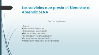 Los servicios que presta el Bienestar al
Aprendiz SENA
Son los siguientes:
•Salud
•Desarrollo intelectual
•Consejería y orientación
•Recreación y deporte
•Información y comunicación
•Promoción socioeconómica
•Protección y servicios institucionales
 