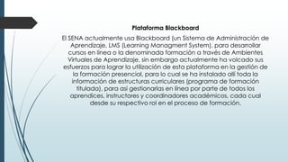 Plataforma Blackboard
El SENA actualmente usa Blackboard (un Sistema de Administración de
Aprendizaje, LMS (Learning Managment System), para desarrollar
cursos en línea o la denominada formación a través de Ambientes
Virtuales de Aprendizaje, sin embargo actualmente ha volcado sus
esfuerzos para lograr la utilización de esta plataforma en la gestión de
la formación presencial, para lo cual se ha instalado allí toda la
información de estructuras curriculares (programa de formación
titulada), para así gestionarlas en línea por parte de todos los
aprendices, instructores y coordinadores académicos, cada cual
desde su respectivo rol en el proceso de formación.
 