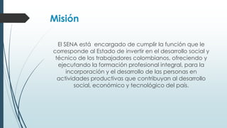 Misión
El SENA está encargado de cumplir la función que le
corresponde al Estado de invertir en el desarrollo social y
técnico de los trabajadores colombianos, ofreciendo y
ejecutando la formación profesional integral, para la
incorporación y el desarrollo de las personas en
actividades productivas que contribuyan al desarrollo
social, económico y tecnológico del país.
 