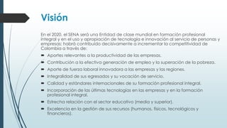Visión
En el 2020, el SENA será una Entidad de clase mundial en formación profesional
integral y en el uso y apropiación de tecnología e innovación al servicio de personas y
empresas; habrá contribuido decisivamente a incrementar la competitividad de
Colombia a través de:
 Aportes relevantes a la productividad de las empresas.
 Contribución a la efectiva generación de empleo y la superación de la pobreza.
 Aporte de fuerza laboral innovadora a las empresas y las regiones.
 Integralidad de sus egresados y su vocación de servicio.
 Calidad y estándares internacionales de su formación profesional integral.
 Incorporación de las últimas tecnologías en las empresas y en la formación
profesional integral.
 Estrecha relación con el sector educativo (media y superior).
 Excelencia en la gestión de sus recursos (humanos, físicos, tecnológicos y
financieros).
 
