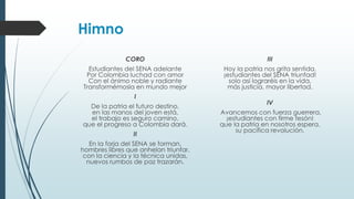 Himno
CORO
Estudiantes del SENA adelante
Por Colombia luchad con amor
Con el ánimo noble y radiante
Transformémosla en mundo mejor
I
De la patria el futuro destino,
en las manos del joven está,
el trabajo es seguro camino,
que el progreso a Colombia dará.
II
En la forja del SENA se forman,
hombres libres que anhelan triunfar,
con la ciencia y la técnica unidas,
nuevos rumbos de paz trazarán.
III
Hoy la patria nos grita sentida,
¡estudiantes del SENA triunfad!
solo así lograréis en la vida,
más justicia, mayor libertad.
IV
Avancemos con fuerza guerrera,
¡estudiantes con firme tesón!
que la patria en nosotros espera,
su pacífica revolución.
 