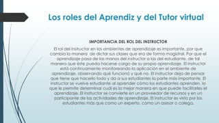 Los roles del Aprendiz y del Tutor virtual
IMPORTANCIA DEL ROL DEL INSTRUCTOR
El rol del instructor en los ambientes de aprendizaje es importante, por que
cambia la manera de dictar sus clases que era de forma magistral. Por que el
aprendizaje pasa de las manos del instructor a las del estudiante, de tal
manera que éste pueda hacerse cargo de su propio aprendizaje. El instructor
está continuamente monitoreando la aplicación en el ambiente de
aprendizaje, observando qué funcionó y qué no. El instructor deja de pensar
que tiene que hacerlo todo y da a sus estudiantes la parte más importante. El
instructor se vuelve estudiante al aprender cómo los estudiantes aprenden, lo
que le permite determinar cuál es la mejor manera en que puede facilitarles el
aprendizaje. El instructor se convierte en un proveedor de recursos y en un
participante de las actividades de aprendizaje. El instructor es visto por los
estudiantes más que como un experto, como un asesor o colega.
 