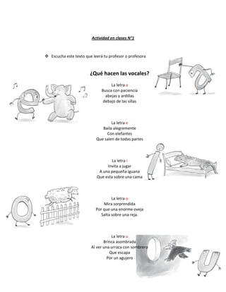 Actividad en clases N°1
 Escucha este texto que leerá tu profesor o profesora
¿Qué hacen las vocales?
La letra a
Busca con paciencia
abejas y ardillas
debajo de las sillas
La letra e
Baila alegremente
Con elefantes
Que salen de todas partes
La letra i
Invita a jugar
A una pequeña iguana
Que esta sobre una cama
La letra o
Mira sorprendida
Por que una enorme oveja
Salta sobre una reja.
La letra u
Brinca asombrada
Al ver una urraca con sombrero
Que escapa
Por un agujero
 