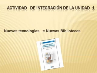 ACTIVIDAD DE INTEGRACIÓN DE LA UNIDAD 1
Nuevas tecnologias = Nuevas Bibliotecas
 