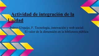 Actividad de integración de la
Unidad
Juárez-Urquijo, F. Tecnología, innovación y web social:
El valor de la dimensión en la biblioteca pública

 