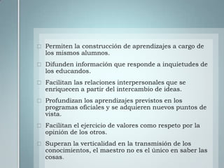 Permiten la construcción de aprendizajes a cargo de los mismos alumnos.Difunden información que responde a inquietudes de los educandos.Facilitan las relaciones interpersonales que se enriquecen a partir del intercambio de ideas.Profundizan los aprendizajes previstos en los programas oficiales y se adquieren nuevos puntos de vista.Facilitan el ejercicio de valores como respeto por la opinión de los otros.Superan la verticalidad en la transmisión de los conocimientos, el maestro no es el único en saber las cosas.