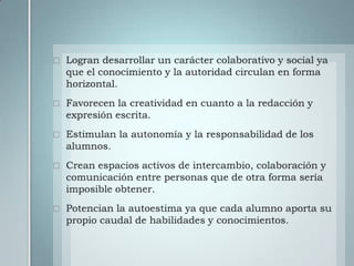 Logran desarrollar un carácter colaborativo y social ya que el conocimiento y la autoridad circulan en forma horizontal.Favorecen la creatividad en cuanto a la redacción y expresión escrita.Estimulan la autonomía y la responsabilidad de los alumnos.Crean espacios activos de intercambio, colaboración y comunicación entre personas que de otra forma sería imposible obtener.Potencian la autoestima ya que cada alumno aporta su propio caudal de habilidades y conocimientos.