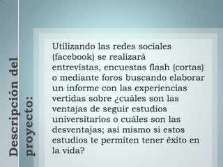 Utilizando las redes sociales (facebook) se realizará entrevistas, encuestas flash (cortas) o mediante foros buscando elaborar un informe con las experiencias vertidas sobre ¿cuáles son las ventajas de seguir estudios universitarios o cuáles son las desventajas; así mismo si estos estudios te permiten tener éxito en la vida?Descripción del proyecto: