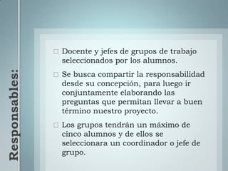 Responsables: Docente y jefes de grupos de trabajo seleccionados por los alumnos.Se busca compartir la responsabilidad desde su concepción, para luego ir conjuntamente elaborando las preguntas que permitan llevar a buen término nuestro proyecto.Los grupos tendrán un máximo de cinco alumnos y de ellos se seleccionara un coordinador o jefe de grupo.