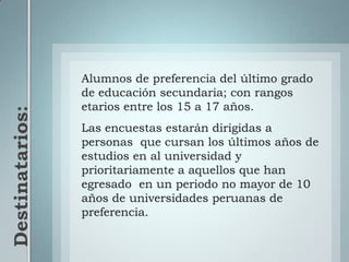 Destinatarios: Alumnos de preferencia del último grado de educación secundaria; con rangos etarios entre los 15 a 17 años.Las encuestas estarán dirigidas a personas  que cursan los últimos años de estudios en al universidad y prioritariamente a aquellos que han egresado  en un periodo no mayor de 10 años de universidades peruanas de preferencia.