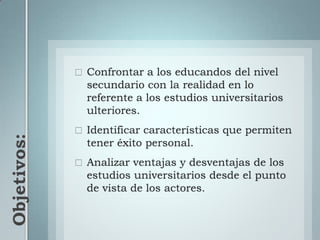 Objetivos:Confrontar a los educandos del nivel secundario con la realidad en lo referente a los estudios universitarios ulteriores.Identificar características que permiten tener éxito personal.Analizar ventajas y desventajas de los estudios universitarios desde el punto de vista de los actores.