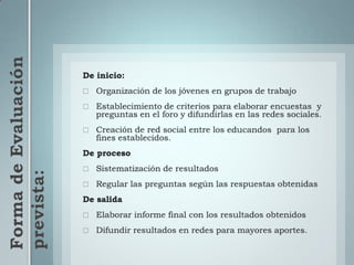 Forma de Evaluación prevista:De inicio: Organización de los jóvenes en grupos de trabajo Establecimiento de criterios para elaborar encuestas  y preguntas en el foro y difundirlas en las redes sociales.Creación de red social entre los educandos  para los fines establecidos.De procesoSistematización de resultadosRegular las preguntas según las respuestas obtenidasDe salidaElaborar informe final con los resultados obtenidosDifundir resultados en redes para mayores aportes.