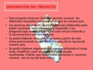 DESCRIPCIÓN DEL PROYECTOEste proyecto tiene por finalidad permitir conocer  las diferentes maravillas naturales existentes en nuestro país.Los alumnos observarán las presentaciones elaboradas para poder reconocer estas maravillas y responder a las preguntas que se elaborarán  en el aula virtual invitando a la conversación y opinión de estos.Se podrá elaborar otras presentaciones a partir de este tema promoviendo revisar otros aspectos de la riqueza de nuestro país.Se podrá elaborar organizadores visuales utilizando el cmap tools, freeMind, crear un podcast y otras ayudas multimedia. Podrán usar todos estos elementos y  hacerlos conocer  con el uso del aula virtual . 
