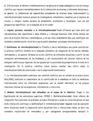 2. gógico al tipo de trabajo 
científico que requiere metodológicamente de la colaboración de diversas y diferentes disciplinas y, 
interdisciplinariedad involucra grupos de investigadores, estudiantes y maestros con el objetivo de 
vincular e integrar muchas escuelas de pensamiento, profesiones o tecnologías, –aun con sus 
perspectivas específicas–, en la búsqueda de un fin común. 
3. Algunas personas asociadas a la interdisciplinariedad Puede afirmarse que tiene entre sus 
representantes más importantes a Géza Roheim y a Georges Devereux. Este último delinea una 
serie de principios teóricos y metodológicos, a los que llama complementarismo, que constituyen una 
verdadera sistematización inicial de lo que se podría denominar paradigma interdisciplinario. 
4. Definiciones de interdisciplinariedad La Filosofía y marco metodológico que puede caracterizar 
la práctica científica. Consiste en la búsqueda sistemática de integración de las teorías, métodos, 
instrumentos y, en general, fórmulas de acción científica de diferentes disciplinas, a partir de una 
concepción multidimensional de los fenómenos, y del reconocimiento del carácter relativo de los 
enfoques científicos por separado. Es una apuesta por la pluralidad de perspectivas en la base de la 
investigación. En la práctica científica actual parece resultar muy difícil alejar la 
interdisciplinariedad del eclecticismo o de la vulgarización banalizadora. 
7. La interdisciplinariedad constituye una condición didáctica que en calidad de principio (Leiva 
Glez,1990) condiciona el cumplimiento de la cientificidad de la enseñanza en tanto se establecen 
interrelaciones entre las diferentes asignaturas, que se pueden manifestar en las propias 
relaciones internas de las asignaturas, intermaterias e interciclos. 
8. Modelos interdisciplinarios más difundidos en el campo de la didáctica. Piaget J. (La 
integración. Para solucionar un problema, se busca información y ayuda en varias disciplinas, sin que 
dicha interacción contribuya a 
entre disciplinas donde la cooperación entre disciplinas lleva a interacciones reales, es decir una 
verdadera reciprocidad de 
 